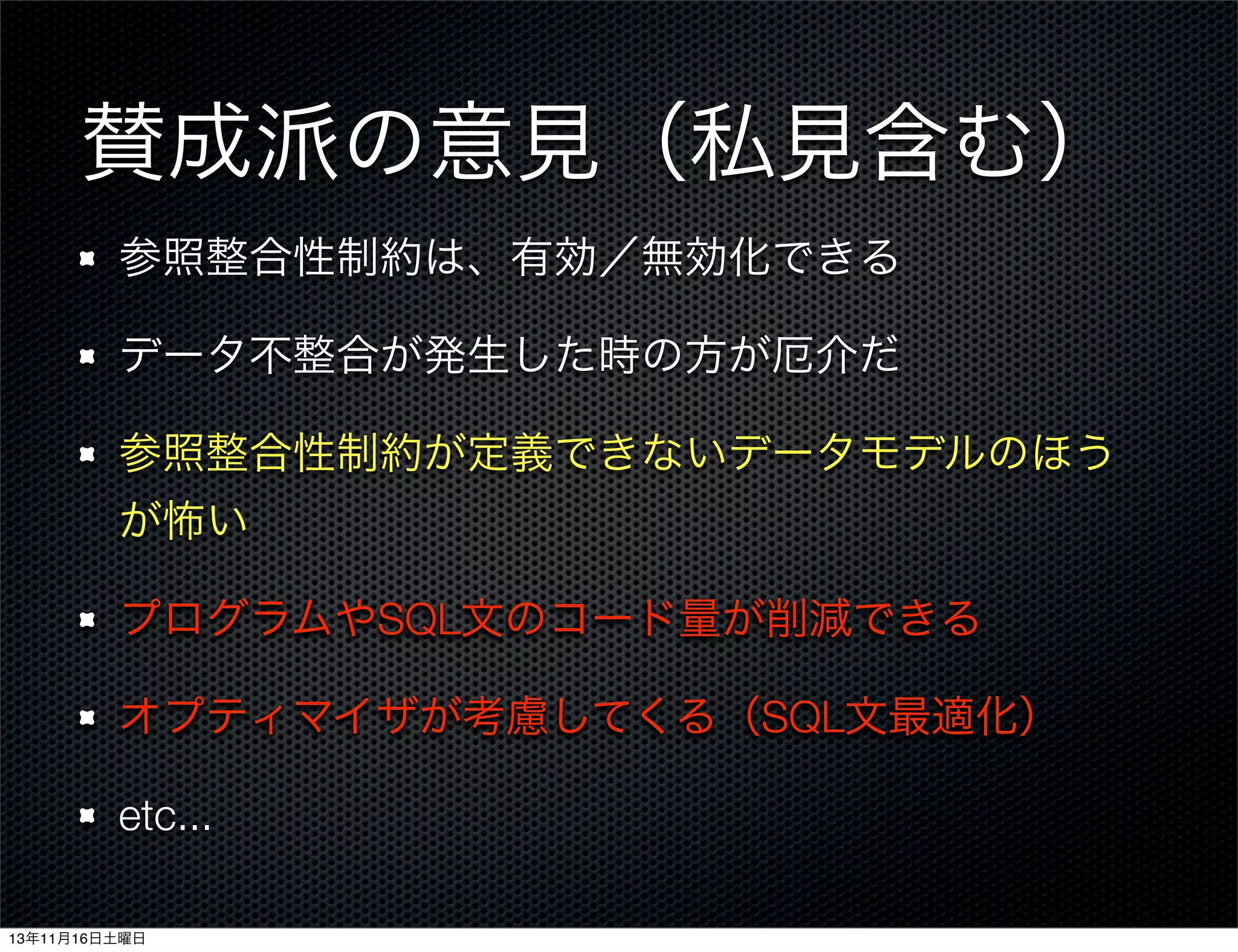 賛成派の意見（私見含む）
参照整合性制約は、有効／無効化できる
データ不整合が発生した時の方が厄介だ
参照整合性制約が定義できないデータモデルのほう
が怖い
プログラムやSQL文のコード量が削減できる
オプティマイザが考慮してくる（SQL文最適化）
etc...
13年11月16日土曜日

 
