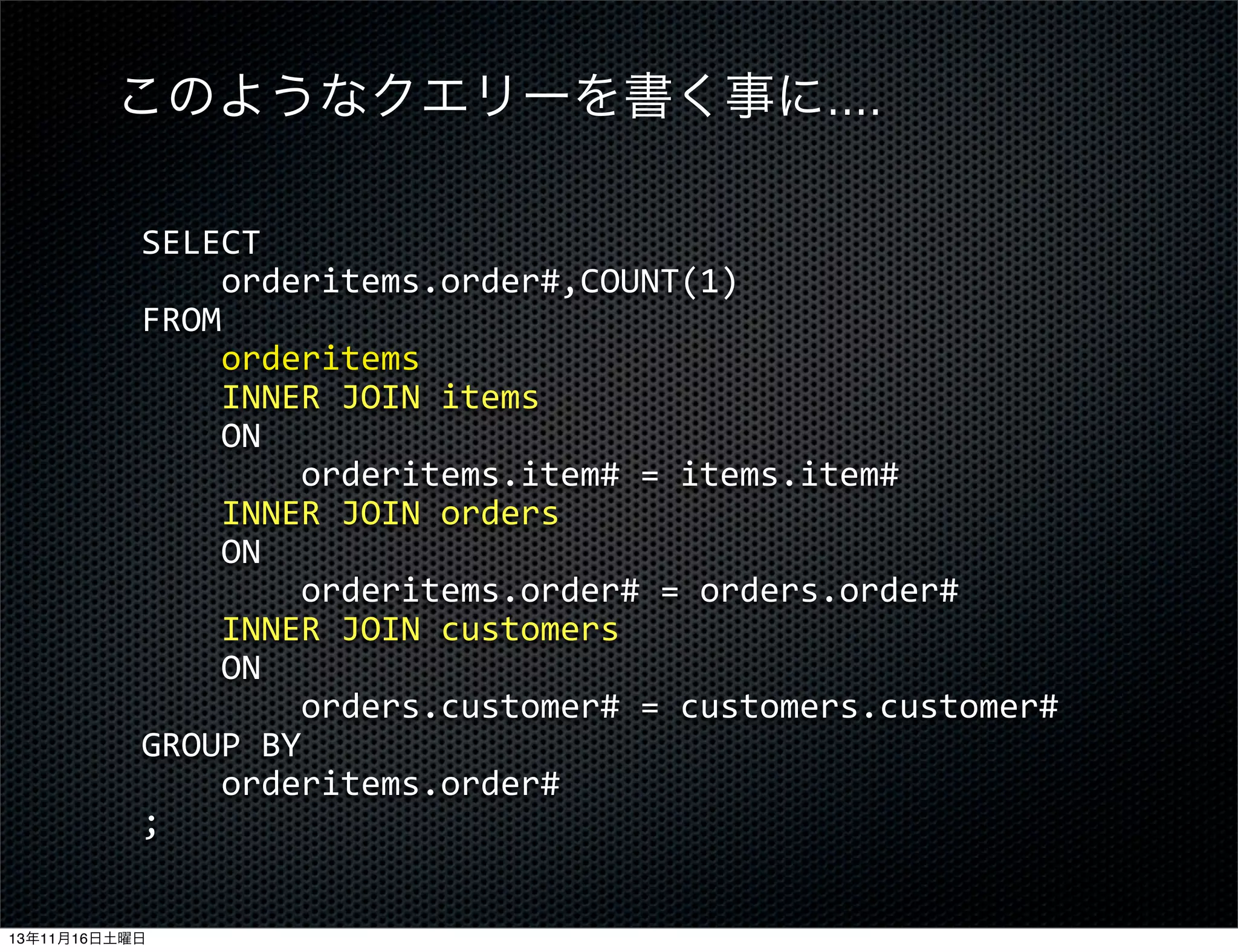 このようなクエリーを書く事に....
SELECT
	
  	
  	
  	
  orderitems.order#,COUNT(1)
FROM
	
  	
  	
  	
  orderitems
	
  	
  	
  	
  INNER	
  JOIN	
  items
	
  	
  	
  	
  ON
	
  	
  	
  	
  	
  	
  	
  	
  orderitems.item#	
  =	
  items.item#
	
  	
  	
  	
  INNER	
  JOIN	
  orders
	
  	
  	
  	
  ON
	
  	
  	
  	
  	
  	
  	
  	
  orderitems.order#	
  =	
  orders.order#
	
  	
  	
  	
  INNER	
  JOIN	
  customers
	
  	
  	
  	
  ON
	
  	
  	
  	
  	
  	
  	
  	
  orders.customer#	
  =	
  customers.customer#
GROUP	
  BY
	
  	
  	
  	
  orderitems.order#
;
13年11月16日土曜日

 