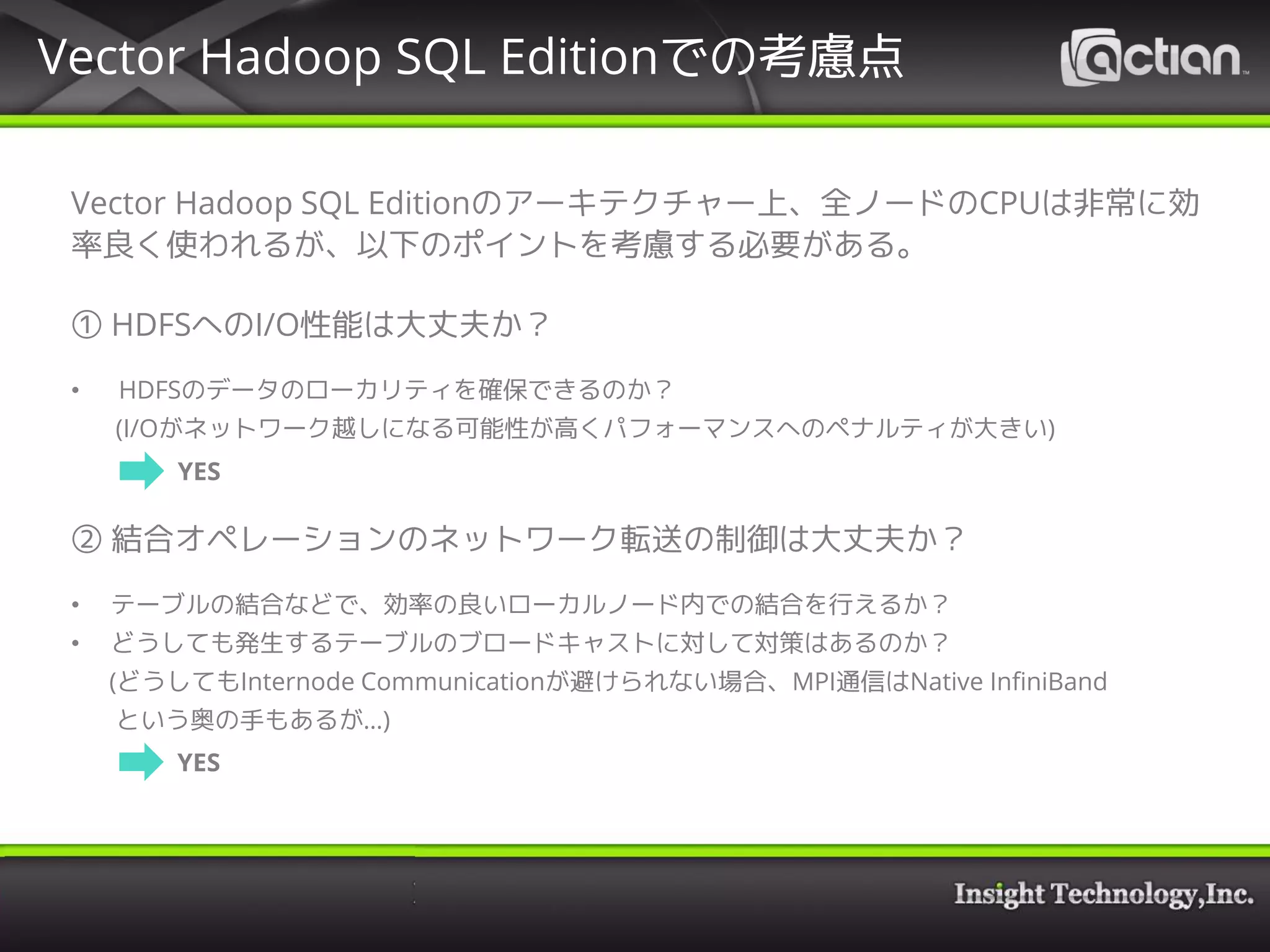 Vector Hadoop SQL Editionのアーキテクチャー上、全ノードのCPUは非常に効
率良く使われるが、以下のポイントを考慮する必要がある。
① HDFSへのI/O性能は大丈夫か？
• HDFSのデータのローカリティを確保できるのか？
(I/Oがネットワーク越しになる可能性が高くパフォーマンスへのペナルティが大きい)
② 結合オペレーションのネットワーク転送の制御は大丈夫か？
• テーブルの結合などで、効率の良いローカルノード内での結合を行えるか？
• どうしても発生するテーブルのブロードキャストに対して対策はあるのか？
(どうしてもInternode Communicationが避けられない場合、MPI通信はNative InfiniBand
という奥の手もあるが…)
Vector Hadoop SQL Editionでの考慮点
YES
YES
 