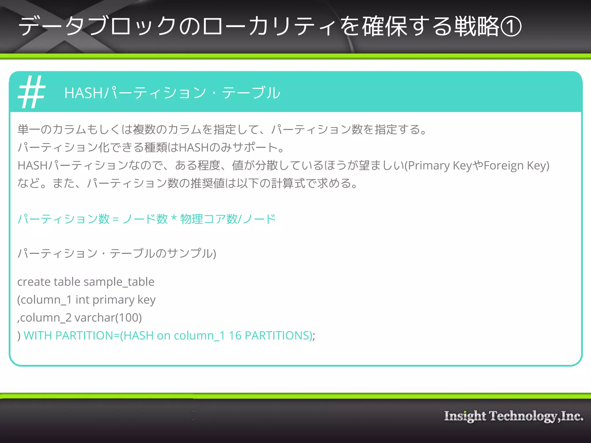 データブロックのローカリティを確保する戦略①
HASHパーティション・テーブル
単一のカラムもしくは複数のカラムを指定して、パーティション数を指定する。
パーティション化できる種類はHASHのみサポート。
HASHパーティションなので、ある程度、値が分散しているほうが望ましい(Primary KeyやForeign Key)
など。また、パーティション数の推奨値は以下の計算式で求める。
パーティション数 = ノード数 * 物理コア数/ノード
パーティション・テーブルのサンプル)
create table sample_table
(column_1 int primary key
,column_2 varchar(100)
) WITH PARTITION=(HASH on column_1 16 PARTITIONS);
 