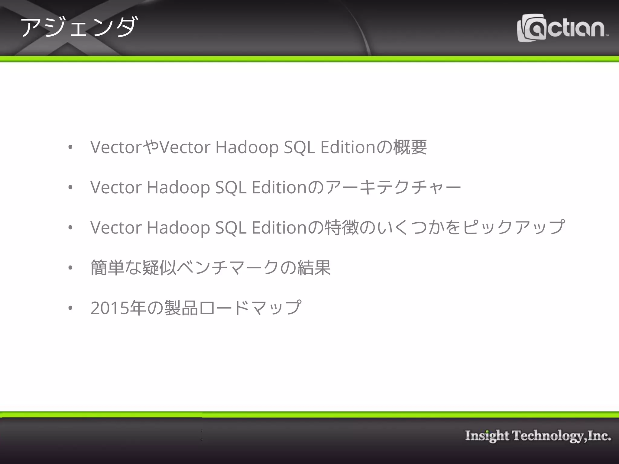 アジェンダ
• VectorやVector Hadoop SQL Editionの概要
• Vector Hadoop SQL Editionのアーキテクチャー
• Vector Hadoop SQL Editionの特徴のいくつかをピックアップ
• 簡単な疑似ベンチマークの結果
• 2015年の製品ロードマップ
 