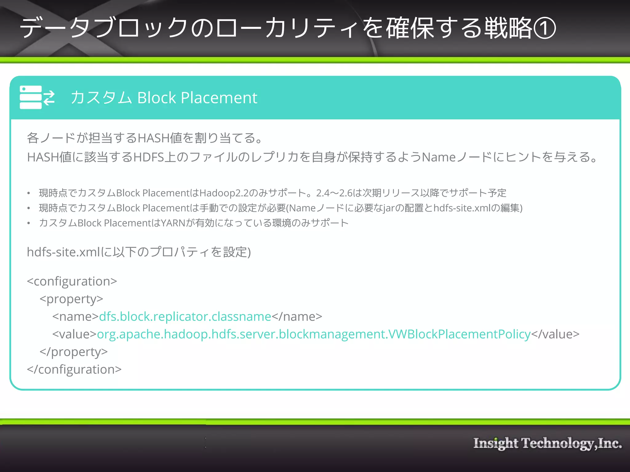データブロックのローカリティを確保する戦略①
カスタム Block Placement
各ノードが担当するHASH値を割り当てる。
HASH値に該当するHDFS上のファイルのレプリカを自身が保持するようNameノードにヒントを与える。
• 現時点でカスタムBlock PlacementはHadoop2.2のみサポート。2.4～2.6は次期リリース以降でサポート予定
• 現時点でカスタムBlock Placementは手動での設定が必要(Nameノードに必要なjarの配置とhdfs-site.xmlの編集)
• カスタムBlock PlacementはYARNが有効になっている環境のみサポート
hdfs-site.xmlに以下のプロパティを設定)
<configuration>
<property>
<name>dfs.block.replicator.classname</name>
<value>org.apache.hadoop.hdfs.server.blockmanagement.VWBlockPlacementPolicy</value>
</property>
</configuration>
 