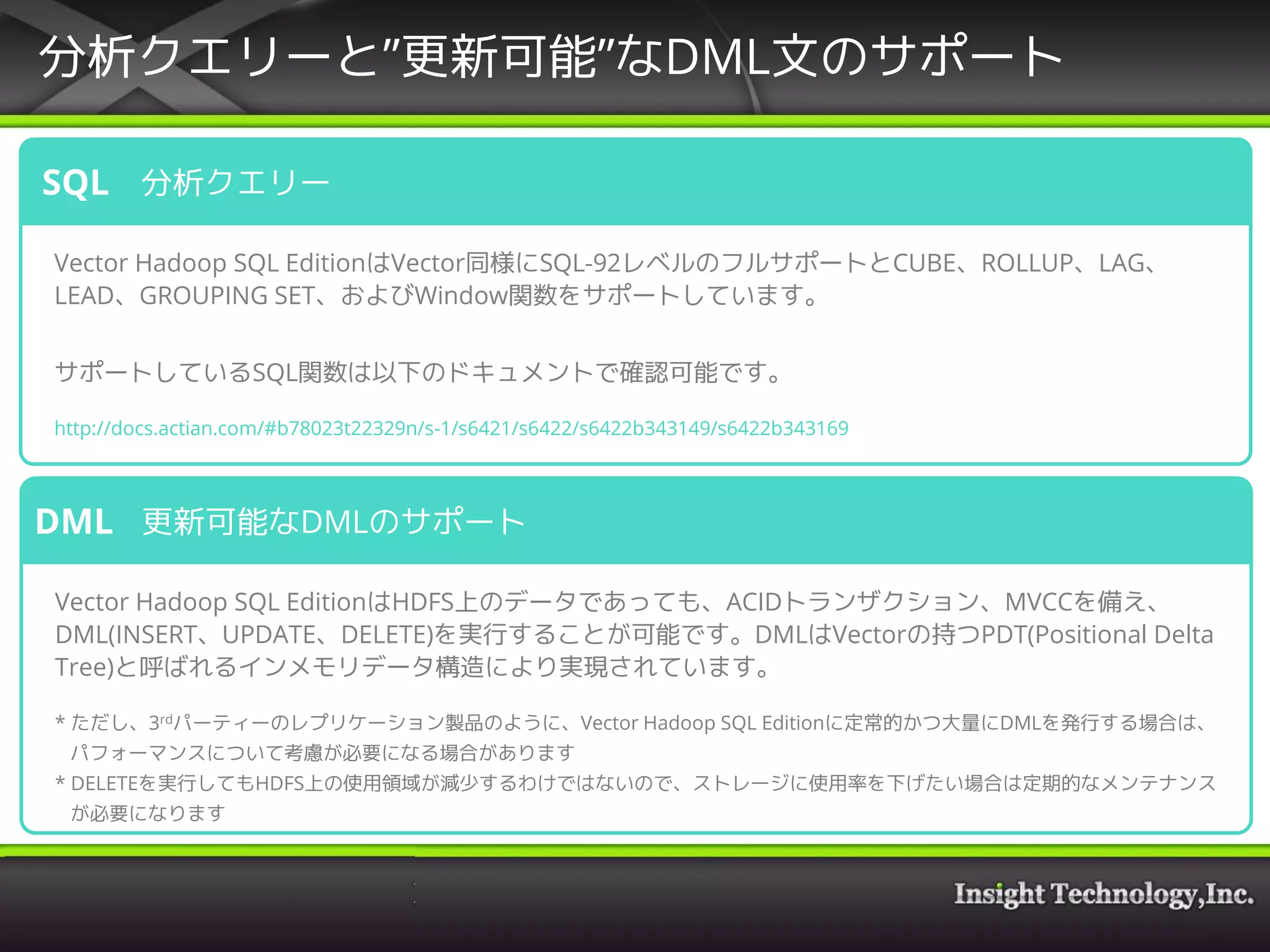 分析クエリーと”更新可能”なDML文のサポート
分析クエリー
Vector Hadoop SQL EditionはVector同様にSQL-92レベルのフルサポートとCUBE、ROLLUP、LAG、
LEAD、GROUPING SET、およびWindow関数をサポートしています。
サポートしているSQL関数は以下のドキュメントで確認可能です。
http://docs.actian.com/#b78023t22329n/s-1/s6421/s6422/s6422b343149/s6422b343169
SQL
更新可能なDMLのサポート
Vector Hadoop SQL EditionはHDFS上のデータであっても、ACIDトランザクション、MVCCを備え、
DML(INSERT、UPDATE、DELETE)を実行することが可能です。DMLはVectorの持つPDT(Positional Delta
Tree)と呼ばれるインメモリデータ構造により実現されています。
* ただし、3rdパーティーのレプリケーション製品のように、Vector Hadoop SQL Editionに定常的かつ大量にDMLを発行する場合は、
パフォーマンスについて考慮が必要になる場合があります
* DELETEを実行してもHDFS上の使用領域が減少するわけではないので、ストレージに使用率を下げたい場合は定期的なメンテナンス
が必要になります
DML
 