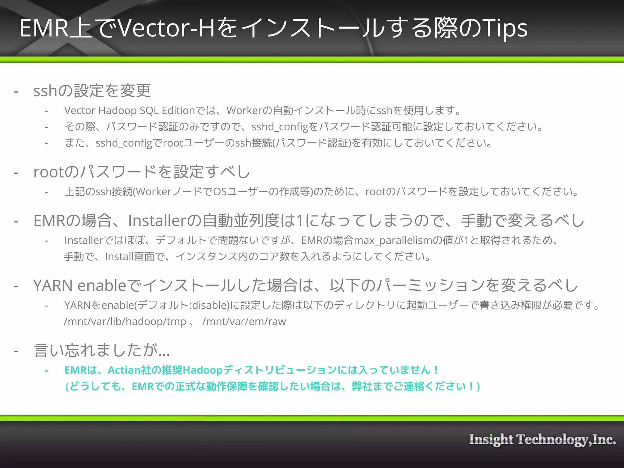 EMR上でVector-Hをインストールする際のTips
- sshの設定を変更
- Vector Hadoop SQL Editionでは、Workerの自動インストール時にsshを使用します。
- その際、パスワード認証のみですので、sshd_configをパスワード認証可能に設定しておいてください。
- また、sshd_configでrootユーザーのssh接続(パスワード認証)を有効にしておいてください。
- rootのパスワードを設定すべし
- 上記のssh接続(WorkerノードでOSユーザーの作成等)のために、rootのパスワードを設定しておいてください。
- EMRの場合、Installerの自動並列度は1になってしまうので、手動で変えるべし
- Installerではほぼ、デフォルトで問題ないですが、EMRの場合max_parallelismの値が1と取得されるため、
手動で、Install画面で、インスタンス内のコア数を入れるようにしてください。
- YARN enableでインストールした場合は、以下のパーミッションを変えるべし
- YARNをenable(デフォルト:disable)に設定した際は以下のディレクトリに起動ユーザーで書き込み権限が必要です。
/mnt/var/lib/hadoop/tmp 、 /mnt/var/em/raw
- 言い忘れましたが…
- EMRは、Actian社の推奨Hadoopディストリビューションには入っていません！
(どうしても、EMRでの正式な動作保障を確認したい場合は、弊社までご連絡ください！)
 