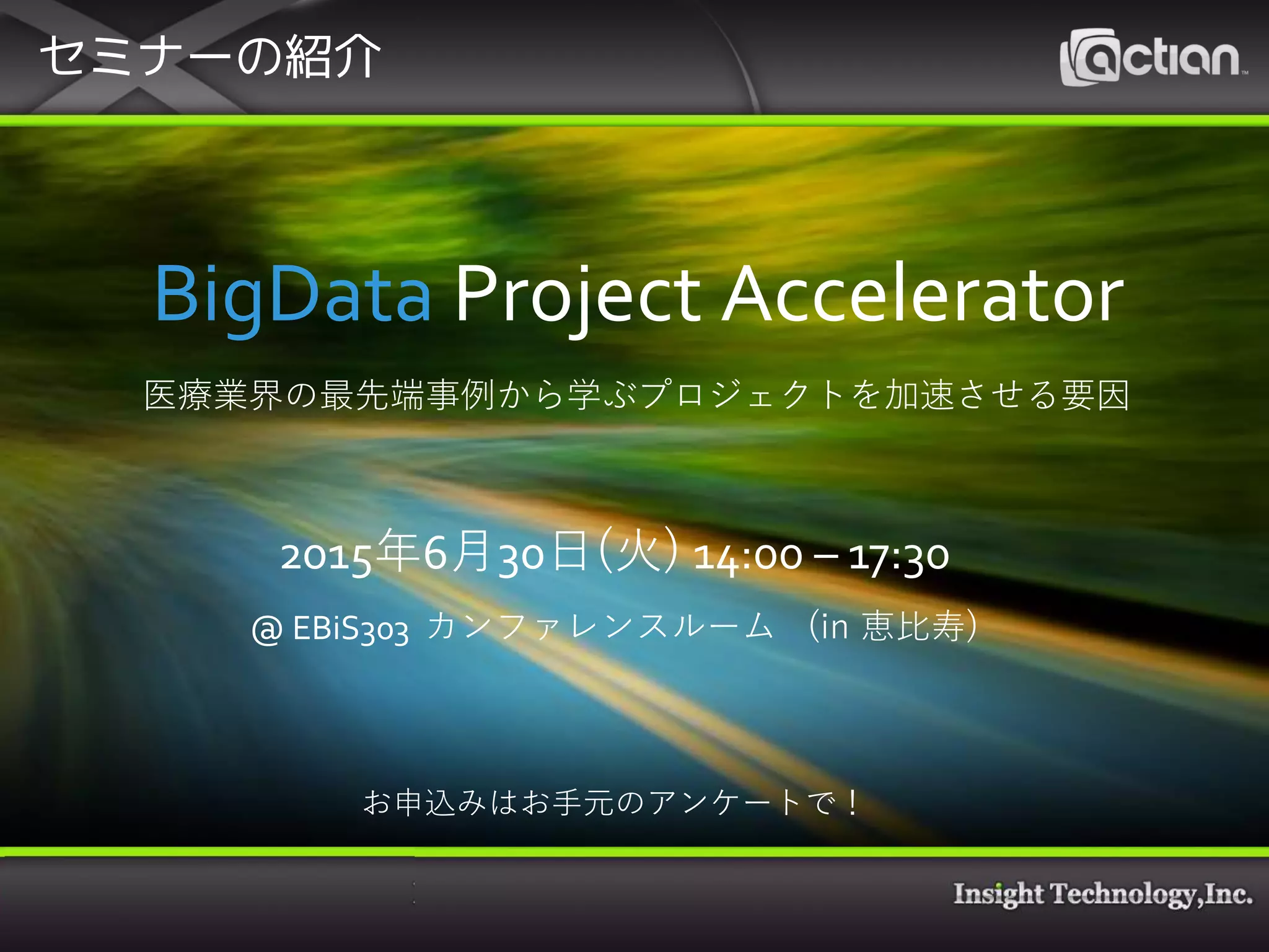 セミナーの紹介
2015年6月30日 14:00 – 17:30
@EBiS 303カンファレンスルーム(恵比寿)
参加費: 無料
URL: http://www.insight-tec.com/events-seminars/20150630_bpa.html
プログラム
[キーノート] ビッグデータプロジェクトを加速させるための仕組みと運用
-米国の最新フレームワーク動向とデータアドミニストレータの役割の変化-
特定非営利活動法人ヘルスケアクラウド研究会理事 博士(医薬学) 笹原英司様
[ユーザ事例] 1000万人規模の医療ビッグデータ活用までの道のり
メディカル・データ・ビジョン株式会社 EBM事業部長 中村正樹様
データ分析に最適な基盤とは？
-コスト/スピードでビジネスバリューを得るために-
株式会社インサイトテクノロジー CTO 石川雅也
BigData Project Accelerator
医療業界の最先端事例から学ぶプロジェクトを加速させる要因
2015年6月30日(火) 14:00 – 17:30
@ EBiS303 カンファレンスルーム (in 恵比寿)
お申込みはお手元のアンケートで！
 