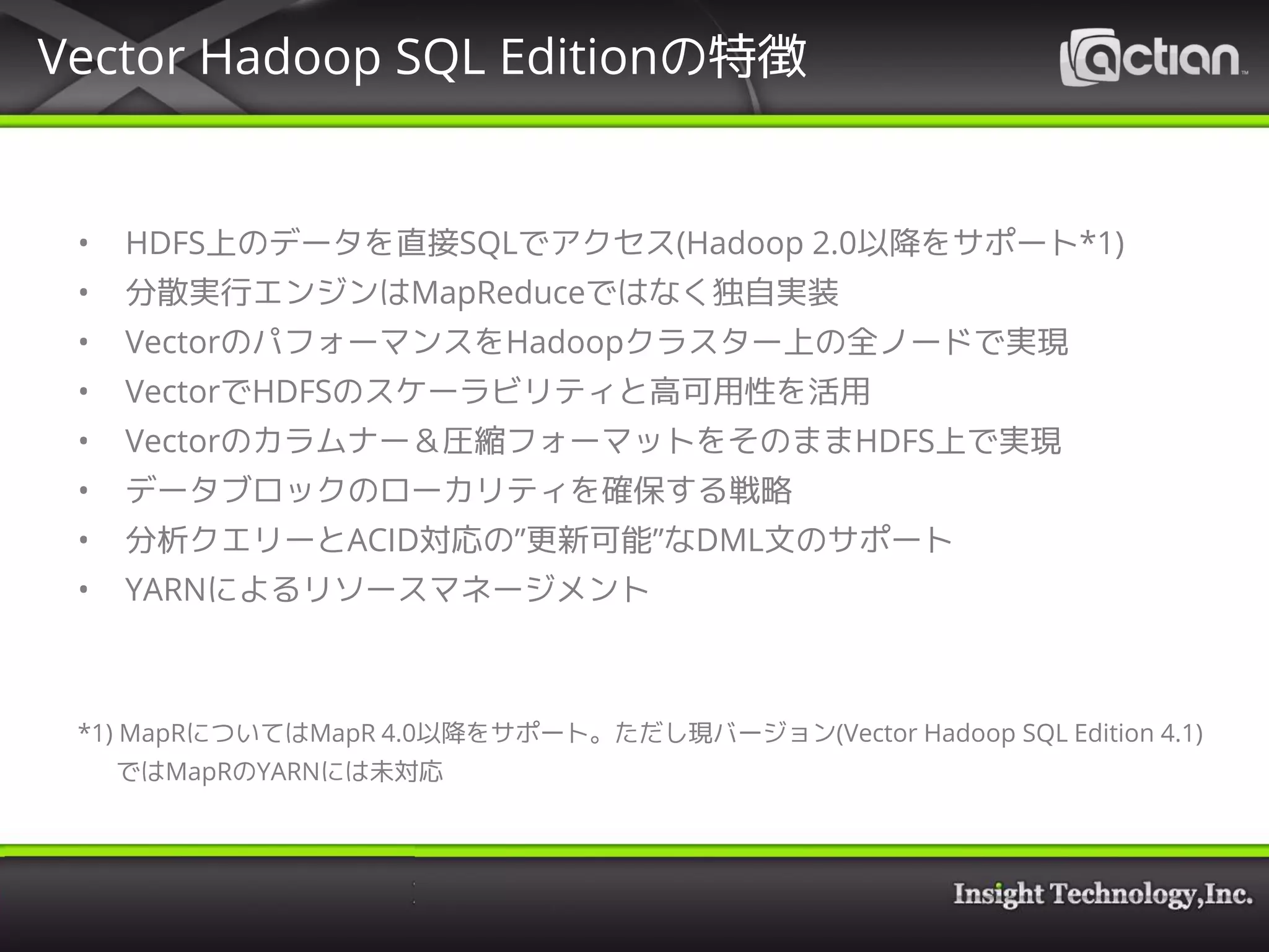 Vector Hadoop SQL Editionの特徴
• HDFS上のデータを直接SQLでアクセス(Hadoop 2.0以降をサポート*1)
• 分散実行エンジンはMapReduceではなく独自実装
• VectorのパフォーマンスをHadoopクラスター上の全ノードで実現
• VectorでHDFSのスケーラビリティと高可用性を活用
• Vectorのカラムナー＆圧縮フォーマットをそのままHDFS上で実現
• データブロックのローカリティを確保する戦略
• 分析クエリーとACID対応の”更新可能”なDML文のサポート
• YARNによるリソースマネージメント
*1) MapRについてはMapR 4.0以降をサポート。ただし現バージョン(Vector Hadoop SQL Edition 4.1)
ではMapRのYARNには未対応
 