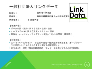 一般社団法人リンクデータ
設立日： 2014年10月1日
所在地： 神奈川県横浜市保土ヶ谷区峰沢町348
代表理事： 下山 紗代子
【事業内容】
 データ公開・活用に関する調査・企画・設計
 オープンデータに関する講演・セミナー・研修
 勉強会・ハッカソン・アイデアソン等のイベントの開催・運営協力
【主要実績】
 2014年4月〜2015年3月「平成26年度電子経済産業省構築事業（オープンデー
タを活用したビジネス化の支援に関する調査研究）」
 2015年4月〜現在「横浜市経済局オープンデータ活用ビジネス化支援事業」
（ 一 社 ） リ ン ク デ ー タ S A Y O K O S H I M O Y A M A 10
 