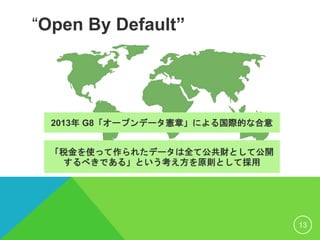 “Open By Default”
2013年 G8「オープンデータ憲章」による国際的な合意
13
「税金を使って作られたデータは全て公共財として公開
するべきである」という考え方を原則として採用
 