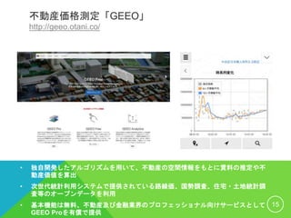 不動産価格測定「GEEO」
http://geeo.otani.co/
• 独自開発したアルゴリズムを用いて、不動産の空間情報をもとに賃料の推定や不
動産価値を算出
• 次世代統計利用システムで提供されている路線価、国勢調査、住宅・土地統計調
査等のオープンデータを利用
• 基本機能は無料、不動産及び金融業界のプロフェッショナル向けサービスとして
GEEO Proを有償で提供
15
 