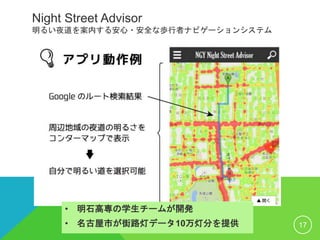 Night Street Advisor
明るい夜道を案内する安心・安全な歩行者ナビゲーションシステム
17
• 明石高専の学生チームが開発
• 名古屋市が街路灯データ10万灯分を提供
 
