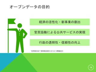 オープンデータの目的
18
*世界最先端 IT 国家創造宣言（2013.6.14閣議決定）
経済の活性化・新事業の創出
官民協働による公共サービスの実現
行政の透明性・信頼性の向上
 