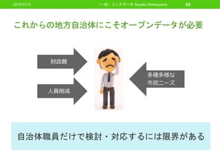 これからの地方自治体にこそオープンデータが必要
2015/11/11 （一社）リンクデータ Sayoko Shimoyama 24
財政難
人員削減
多種多様な
市民ニーズ
自治体職員だけで検討・対応するには限界がある
 