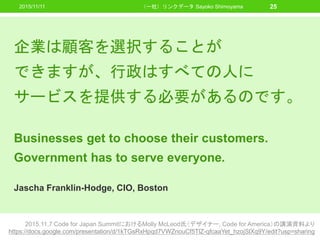 2015/11/11 （一社）リンクデータ Sayoko Shimoyama 25
2015.11.7 Code for Japan SummitにおけるMolly McLeod氏（デザイナー, Code for America）の講演資料より
https://docs.google.com/presentation/d/1kTGsRxHpqd7VWZnouCf5TlZ-qfcaaYet_hzojSlXq9Y/edit?usp=sharing
企業は顧客を選択することが
できますが、行政はすべての人に
サービスを提供する必要があるのです。
Businesses get to choose their customers.
Government has to serve everyone.
Jascha Franklin-Hodge, CIO, Boston
 