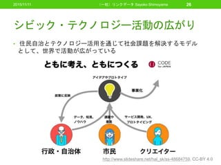 シビック・テクノロジー活動の広がり
• 住民自治とテクノロジー活用を通じて社会課題を解決するモデル
として、世界で活動が広がっている
2015/11/11 （一社）リンクデータ Sayoko Shimoyama 26
http://www.slideshare.net/hal_sk/ss-48684759, CC-BY 4.0
 