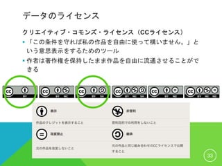 データのライセンス
クリエイティブ・コモンズ・ライセンス（CCライセンス）
 「この条件を守れば私の作品を自由に使って構いません。」と
いう意思表示をするためのツール
 作者は著作権を保持したまま作品を自由に流通させることがで
きる
33
 