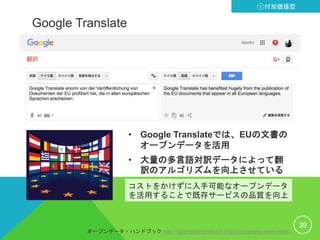 Google Translate
• Google Translateでは、EUの文書の
オープンデータを活用
• 大量の多言語対訳データによって翻
訳のアルゴリズムを向上させている
39
①付加価値型
コストをかけずに入手可能なオープンデータ
を活用することで既存サービスの品質を向上
オープンデータ・ハンドブック http://opendatahandbook.org/guide/ja/why-open-data/
 