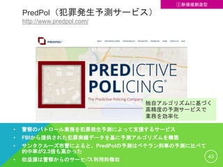 PredPol（犯罪発生予測サービス）
http://www.predpol.com/
• 警察のパトロール業務を犯罪発生予測によって支援するサービス
• FBIから提供された犯罪実績データを基に予測アルゴリズムを構築
• サンタクルーズ市警によると、PredPolの予測はベテラン刑事の予測に比べて
的中率が2.3倍も高かった
• 収益源は警察からのサービス利用料徴収
43
②新価値創造型
独自アルゴリズムに基づく
高精度の予測サービスで
業務を効率化
 