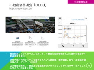 不動産価格測定「GEEO」
http://geeo.otani.co/
• 独自開発したアルゴリズムを用いて、不動産の空間情報をもとに賃料の推定や不
動産価値を算出
• 次世代統計利用システムで提供されている路線価、国勢調査、住宅・土地統計調
査等のオープンデータを利用
• 基本機能は無料、不動産及び金融業界のプロフェッショナル向けサービスとして
GEEO Proを有償で提供
45
②新価値創造型
 