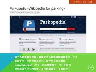 Parkopedia -Wikipedia for parking-
http://www.parkopedia.co.uk/
• 誰でも駐車場を登録・編集できる駐車場情報提供サービス
• 英国でサービスが開始され、現在75カ国に展開
• OpenStreetMap（フリーの地理情報データ）を利用
• 収益源はアプリ内課金、及び駐車場データの販売
47
③プラットフォーム型
 