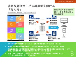 適切な介護サービスの選択を助ける
「ミルモ」
http://www.welmo.co.jp/index.html
• 2013年に福岡市で創業したベンチャー企業「株式会社ウェルモ」によるサービス
• 散在する介護分野の情報を集約し、一元的に情報提供するサービス「ミルモ」を運用
• 福祉医療機構の介護事業書情報、福岡市から提供された介護事業に関する法律や行政サービス
情報、各介護事業所から独自に集めたリアルタイムデータを統合
• 今後、企業・ 医療法人・行政などの介護事業所のデータを必要とする組織に対して、
データを有償で提供するサービスを計画
48
③プラットフォーム型
創業の決め手は福岡市
のデータ提供における
協力的姿勢
 