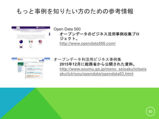 もっと事例を知りたい方のための参考情報
Open Data 500
オープンデータのビジネス活用事例収集プロ
ジェクト。
http://www.opendata500.com/
オープンデータ利活用ビジネス事例集
2015年12月に総務省から公開された資料。
http://www.soumu.go.jp/menu_seisaku/ictseis
aku/ictriyou/opendata/opendata03.html
50
 