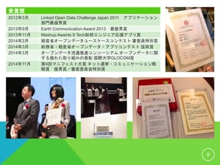 受賞歴
2012年3月 Linked Open Data Challenge Japan 2011 アプリケーション
部門最優秀賞
2013年9月 Earth Communication Award 2013 最優秀賞
2013年11月 Mashup Awards 9 Tech総研エンジニア応援アプリ賞
2014年2月 経産省オープンデータユースケースコンテスト 審査員特別賞
2014年3月 総務省・経産省オープンデータ・アプリコンテスト 技術賞
2014年3月 オープンデータ流通推進コンソーシアム オープンデータに関
する優れた取り組みの表彰 国際大学GLOCOM賞
2014年11月 第9回マニフェスト大賞 ネット選挙・コミュニケーション戦
略賞 優秀賞／審査委員会特別賞
9
 