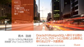 OracleからPostgreSQLへ移行する際の
ポイントとレプリケーション活用による無停止
移行およびデータ連携術
クエスト・ソフトウェア株式会社
技術部 ソリューションコンサルタント
青木 浩朗
C17:
Oracle
PostgreSQL
レプリケーション
データ連携
移行
※一部の資料は非公開とさせていただいております
 