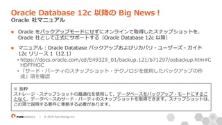 33| © 2018 Pure Storage Inc.
n Oracle をバックアップモードにせずにオンラインで取得したスナップショットを、
Oracle 社として正式にサポートする（Oracle Database 12c 以降）
n マニュアル：Oracle Database バックアップおよびリカバリ・ユーザーズ・ガイド
12c リリース 1（12.1）
• https://docs.oracle.com/cd/E49329_01/backup.121/b71297/osbackup.htm#C
HDFFHGC
• 「サード・パーティのスナップショット・テクノロジを使⽤したバックアップの作
成」項を確認
Oracle Database 12c 以降の Big News！
Oracle 社マニュアル
※ 抜粋
ストレージ・スナップショットの最適化を使⽤して、データベースをバックアップ・モードにするこ
となく、データベースのサード・パーティのスナップショットを取得できます。スナップショットは、
この項で説明する要件に準拠する必要があります。
 