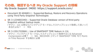34| © 2018 Pure Storage Inc.
n Document ID 604683.1：Supported Backup, Restore and Recovery Operations
using Third Party Snapshot Technologies
n SR 3-12340033401 : Supported Oracle Database version of third party
Snapshot without backup mode
• サマリ：12c 以降ならバックアップ モードなしでスナップショット取得して良いって
本当だよね？ → YES
n SR 3-15517220661 : Use of SNAPSHOT TIME feature in 12c
• サマリ：バックアップ モードなしでスナップショット取得するには Advanced
Compression 必要？ → NO、RECOVER コマンド SNAPSHOT TIME 句で Point-
in-Time Recover する場合に必要
その他、確認するべき My Oracle Support の情報
My Oracle Support（MOS）https://support.oracle.com/
 