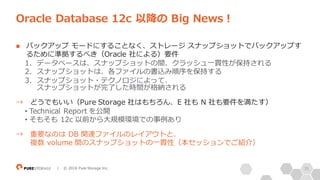 35| © 2018 Pure Storage Inc.
n バックアップ モードにすることなく、ストレージ スナップショットでバックアップす
るために準拠するべき（Oracle 社による）要件
1. データベースは、スナップショットの間、クラッシュ⼀貫性が保持される
2. スナップショットは、各ファイルの書込み順序を保持する
3. スナップショット・テクノロジによって、
スナップショットが完了した時間が格納される
→ どうでもいい（Pure Storage 社はもちろん、E 社も N 社も要件を満たす）
• Technical Report を公開
• そもそも 12c 以前から⼤規模環境での事例あり
→ 重要なのは DB 関連ファイルのレイアウトと、
複数 volume 間のスナップショットの⼀貫性（本セッションでご紹介）
Oracle Database 12c 以降の Big News！
 