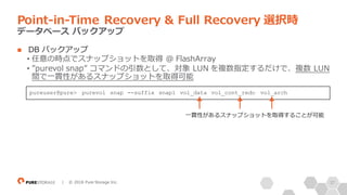 37| © 2018 Pure Storage Inc.
n DB バックアップ
• 任意の時点でスナップショットを取得 @ FlashArray
• ”purevol snap” コマンドの引数として、対象 LUN を複数指定するだけで、複数 LUN
間で⼀貫性があるスナップショットを取得可能
Point-in-Time Recovery & Full Recovery 選択時
データベース バックアップ
pureuser@pure> purevol snap --suffix snap1 vol_data vol_cont_redo vol_arch
⼀貫性があるスナップショットを取得することが可能
 