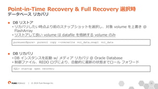 38| © 2018 Pure Storage Inc.
n DB リストア
• リカバリしたい時点より前のスナップショットを選択し、対象 volume を上書き @
FlashArray
• リストアして良い volume は datafile を格納する volume のみ
n DB リカバリ
• DB インスタンスを起動 w/ メディア リカバリ @ Oracle Database
• 制御ファイル、REDO ログにより、⾃動的に最新の状態までロール フォワード
Point-in-Time Recovery & Full Recovery 選択時
データベース リカバリ
pureuser@pure> purevol copy --overwrite vol_data.snap1 vol_data
SQL> startup open recover;
 