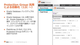 39| © 2018 Pure Storage Inc.
n Oracle Database バックアップの
⾃動化
n Oracle Database 12c 以降であれ
ば、Oracle Database レイヤの
操作（バックアップ モード）が不要
→ スクリプト作成や連携ツールの
インストールも不要
n FlashArray の GUI / CLI から、
Protection Group のポリシーを
設定するのみ
Protection Group 活⽤
による⾃動化（12c 〜）
 