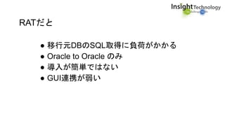 RATだと
● 移行元DBのSQL取得に負荷がかかる
● Oracle to Oracle のみ
● 導入が簡単ではない
● GUI連携が弱い
 