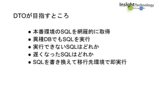 DTOが目指すところ
● 本番環境のSQLを網羅的に取得
● 異種DBでもSQLを実行
● 実行できないSQLはどれか
● 遅くなったSQLはどれか
● SQLを書き換えて移行先環境で即実行
 
