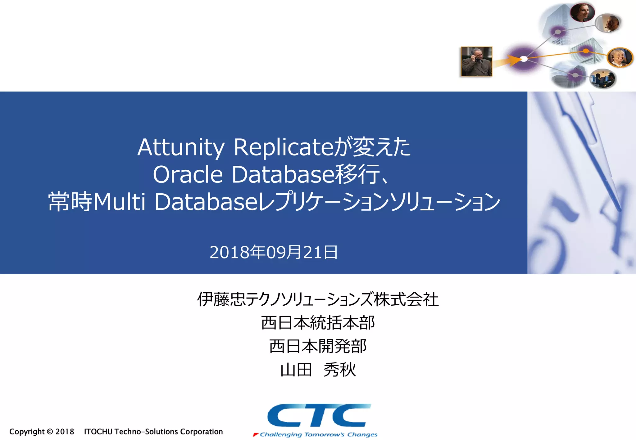 Copyright © 2018 ITOCHU Techno-Solutions Corporation
Attunity Replicateが変えた
Oracle Database移行、
常時Multi Databaseレプリケーションソリューション
2018年09月21日
伊藤忠テクノソリューションズ株式会社
西日本統括本部
西日本開発部
山田 秀秋
 