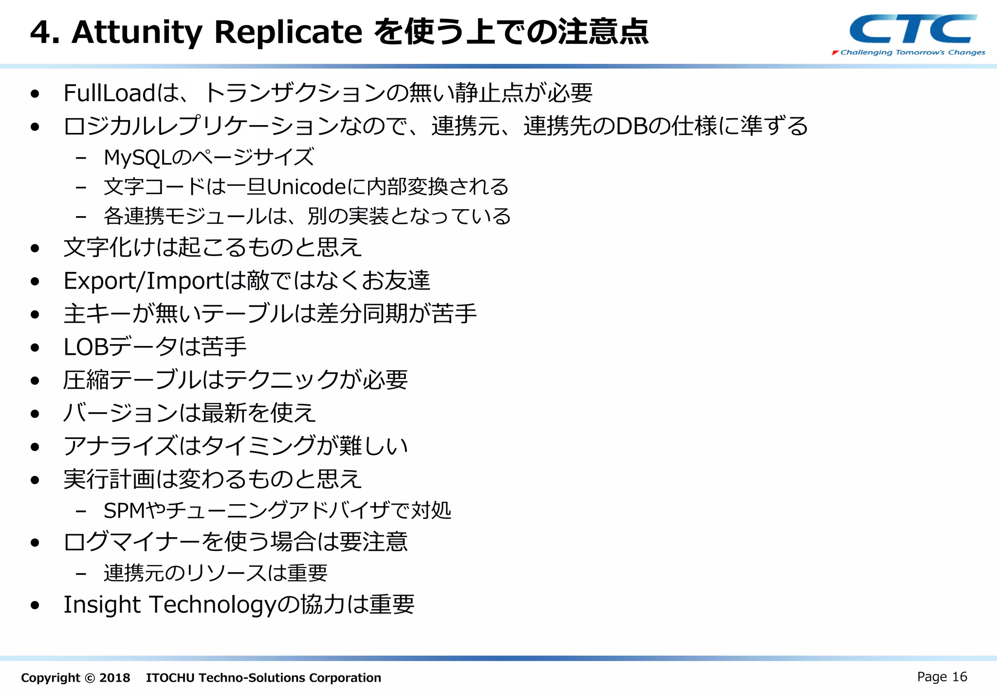 Copyright © 2018 ITOCHU Techno-Solutions Corporation
4. Attunity Replicate を使う上での注意点
• FullLoadは、トランザクションの無い静止点が必要
• ロジカルレプリケーションなので、連携元、連携先のDBの仕様に準ずる
– MySQLのページサイズ
– 文字コードは一旦Unicodeに内部変換される
– 各連携モジュールは、別の実装となっている
• 文字化けは起こるものと思え
• Export/Importは敵ではなくお友達
• 主キーが無いテーブルは差分同期が苦手
• LOBデータは苦手
• 圧縮テーブルはテクニックが必要
• バージョンは最新を使え
• アナライズはタイミングが難しい
• 実行計画は変わるものと思え
– SPMやチューニングアドバイザで対処
• ログマイナーを使う場合は要注意
– 連携元のリソースは重要
• Insight Technologyの協力は重要
Page 16
 