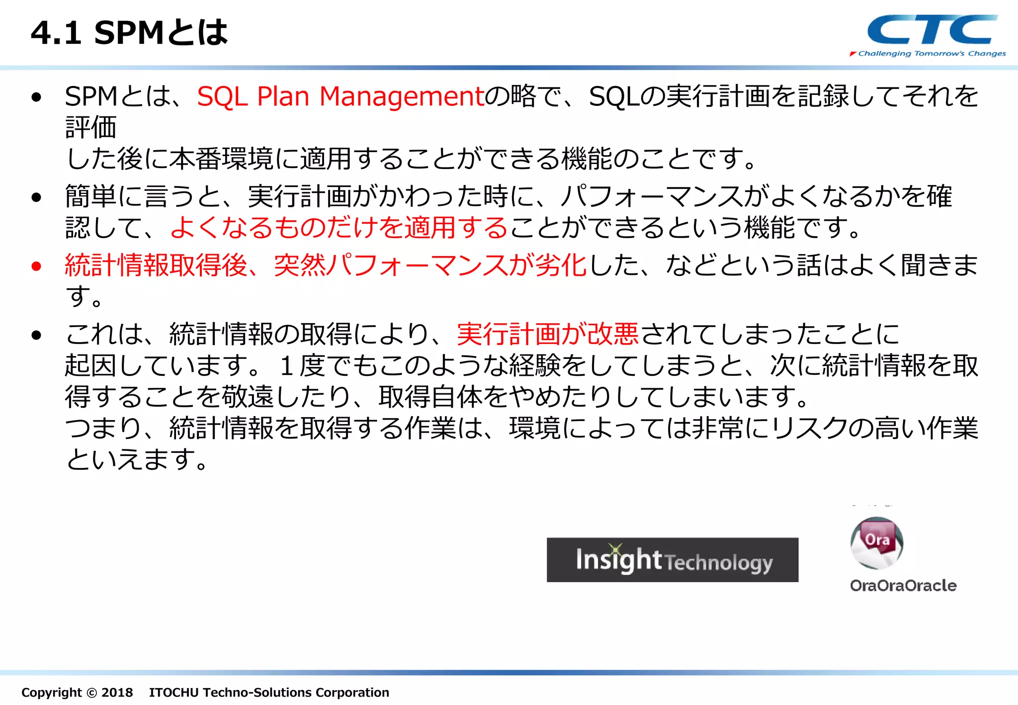 Copyright © 2018 ITOCHU Techno-Solutions Corporation
4.1 SPMとは
• SPMとは、SQL Plan Managementの略で、SQLの実行計画を記録してそれを
評価
した後に本番環境に適用することができる機能のことです。
• 簡単に言うと、実行計画がかわった時に、パフォーマンスがよくなるかを確
認して、よくなるものだけを適用することができるという機能です。
• 統計情報取得後、突然パフォーマンスが劣化した、などという話はよく聞きま
す。
• これは、統計情報の取得により、実行計画が改悪されてしまったことに
起因しています。１度でもこのような経験をしてしまうと、次に統計情報を取
得することを敬遠したり、取得自体をやめたりしてしまいます。
つまり、統計情報を取得する作業は、環境によっては非常にリスクの高い作業
といえます。
 