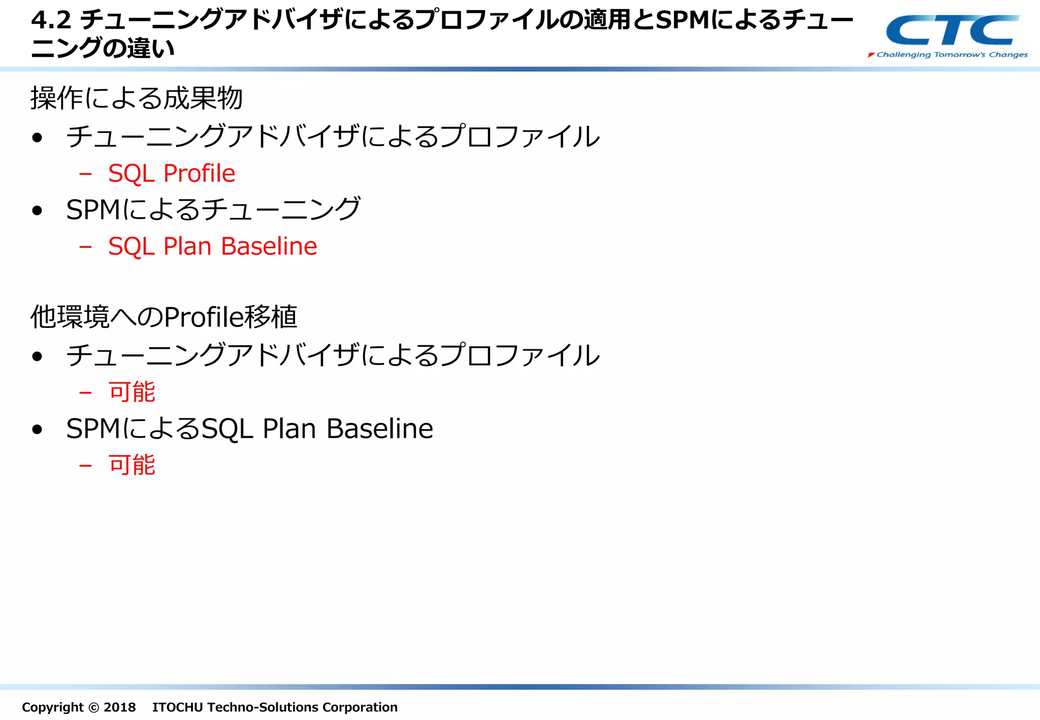 Copyright © 2018 ITOCHU Techno-Solutions Corporation
4.2 チューニングアドバイザによるプロファイルの適用とSPMによるチュー
ニングの違い
操作による成果物
• チューニングアドバイザによるプロファイル
– SQL Profile
• SPMによるチューニング
– SQL Plan Baseline
他環境へのProfile移植
• チューニングアドバイザによるプロファイル
– 可能
• SPMによるSQL Plan Baseline
– 可能
 