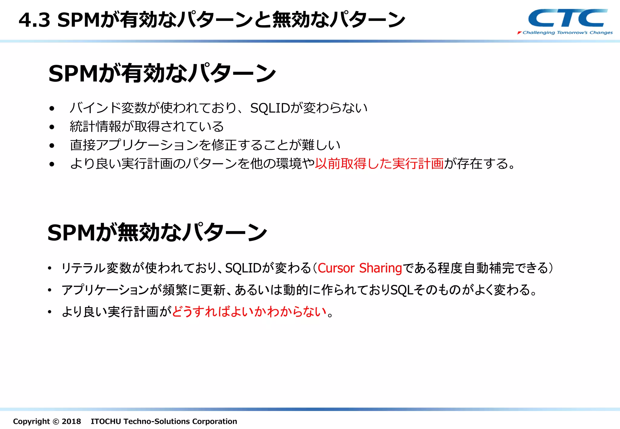 Copyright © 2018 ITOCHU Techno-Solutions Corporation
SPMが有効なパターン
• バインド変数が使われており、SQLIDが変わらない
• 統計情報が取得されている
• 直接アプリケーションを修正することが難しい
• より良い実行計画のパターンを他の環境や以前取得した実行計画が存在する。
SPMが無効なパターン
• リテラル変数が使われており、SQLIDが変わる（Cursor Sharingである程度自動補完できる）
• アプリケーションが頻繁に更新、あるいは動的に作られておりSQLそのものがよく変わる。
• より良い実行計画がどうすればよいかわからない。
4.3 SPMが有効なパターンと無効なパターン
 