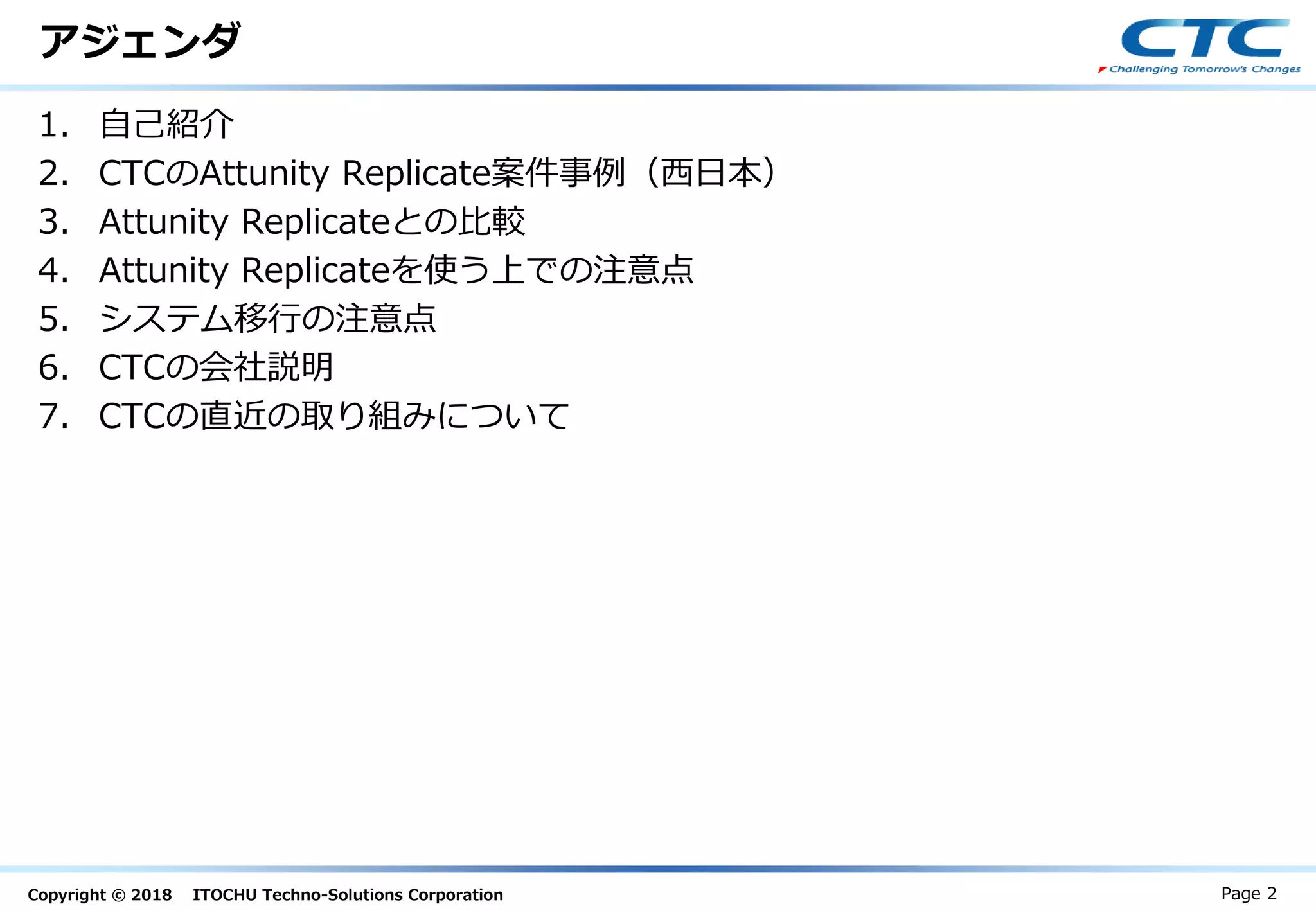 Copyright © 2018 ITOCHU Techno-Solutions Corporation
アジェンダ
1. 自己紹介
2. CTCのAttunity Replicate案件事例（西日本）
3. Attunity Replicateとの比較
4. Attunity Replicateを使う上での注意点
5. システム移行の注意点
6. CTCの会社説明
7. CTCの直近の取り組みについて
Page 2
 