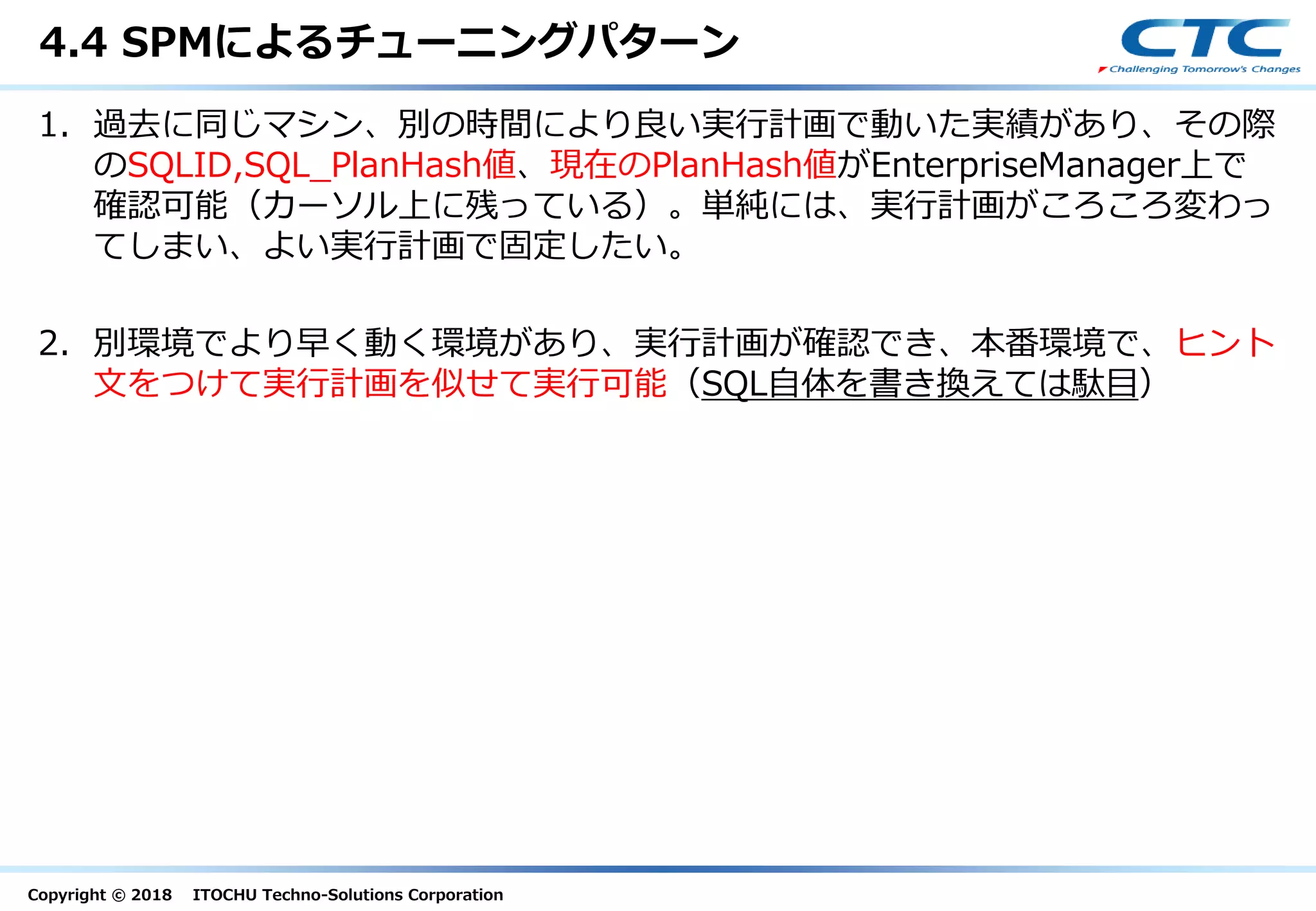 Copyright © 2018 ITOCHU Techno-Solutions Corporation
4.4 SPMによるチューニングパターン
1. 過去に同じマシン、別の時間により良い実行計画で動いた実績があり、その際
のSQLID,SQL_PlanHash値、現在のPlanHash値がEnterpriseManager上で
確認可能（カーソル上に残っている）。単純には、実行計画がころころ変わっ
てしまい、よい実行計画で固定したい。
2. 別環境でより早く動く環境があり、実行計画が確認でき、本番環境で、ヒント
文をつけて実行計画を似せて実行可能（SQL自体を書き換えては駄目）
 