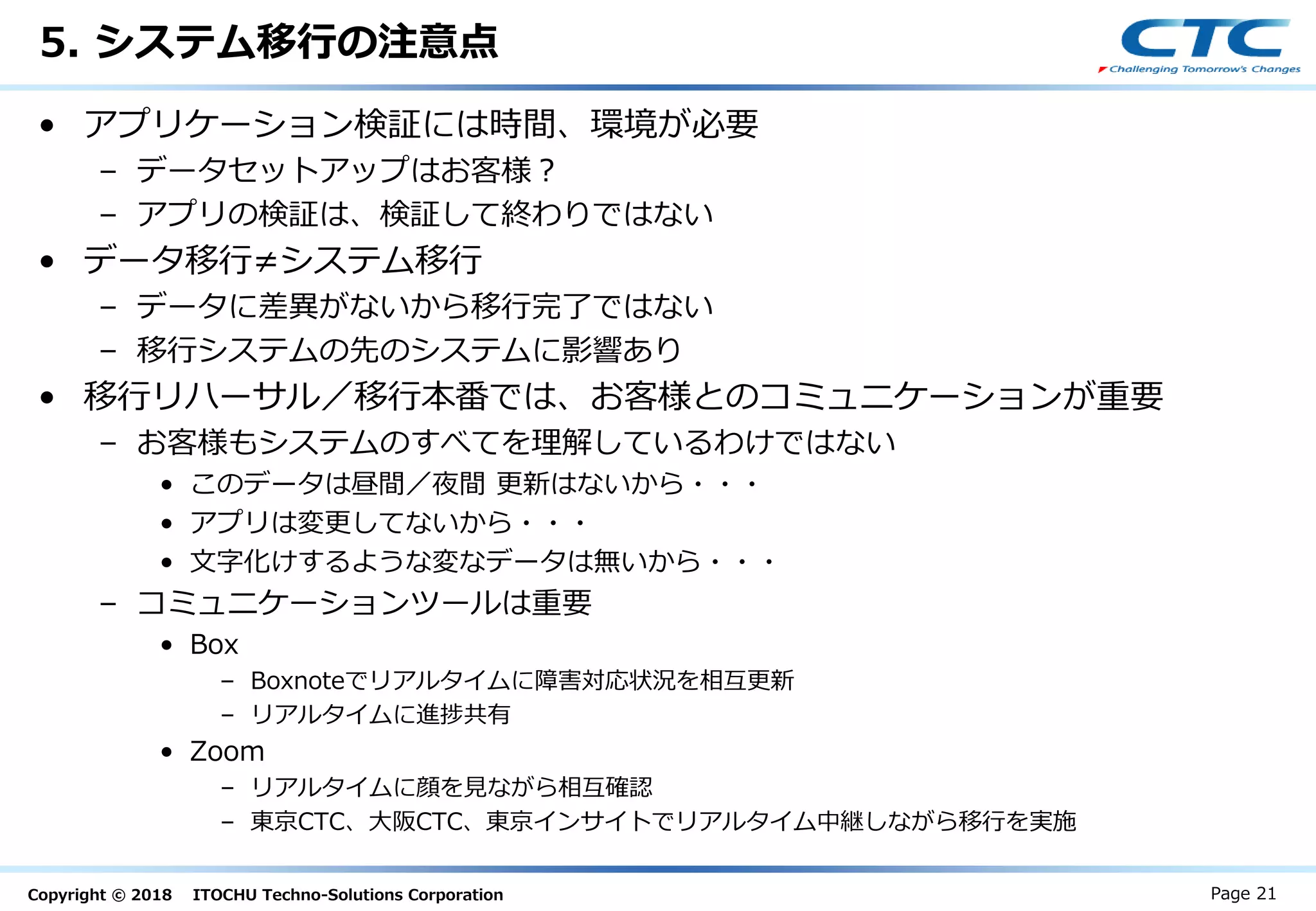 Copyright © 2018 ITOCHU Techno-Solutions Corporation
5. システム移行の注意点
• アプリケーション検証には時間、環境が必要
– データセットアップはお客様？
– アプリの検証は、検証して終わりではない
• データ移行≠システム移行
– データに差異がないから移行完了ではない
– 移行システムの先のシステムに影響あり
• 移行リハーサル／移行本番では、お客様とのコミュニケーションが重要
– お客様もシステムのすべてを理解しているわけではない
• このデータは昼間／夜間 更新はないから・・・
• アプリは変更してないから・・・
• 文字化けするような変なデータは無いから・・・
– コミュニケーションツールは重要
• Box
– Boxnoteでリアルタイムに障害対応状況を相互更新
– リアルタイムに進捗共有
• Zoom
– リアルタイムに顔を見ながら相互確認
– 東京CTC、大阪CTC、東京インサイトでリアルタイム中継しながら移行を実施
Page 21
 