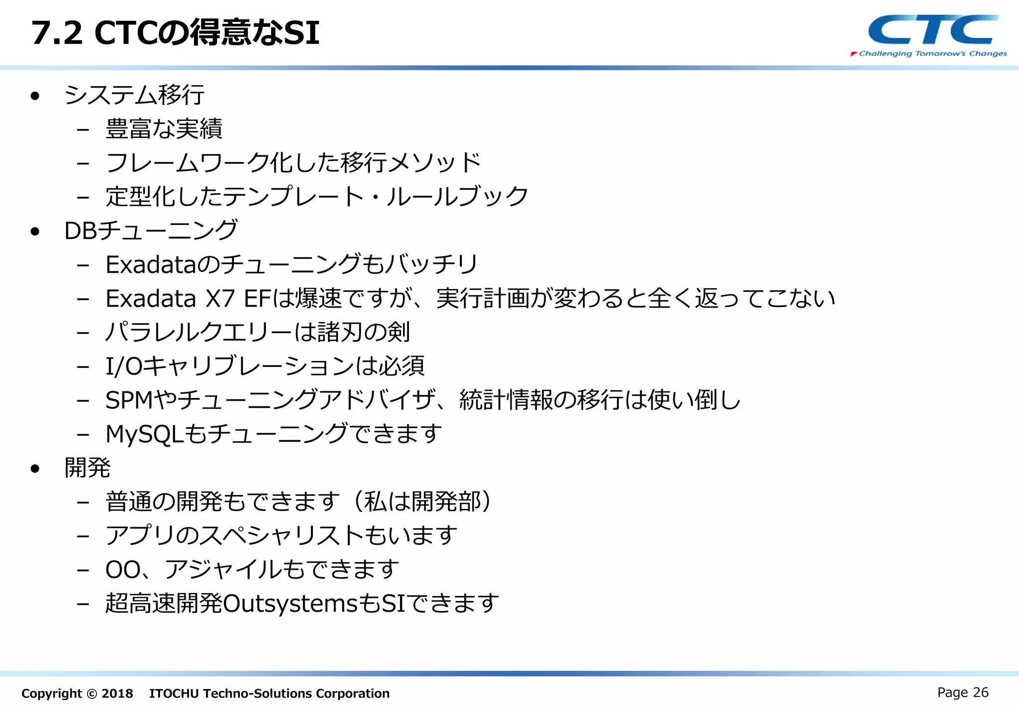 Copyright © 2018 ITOCHU Techno-Solutions Corporation
7.2 CTCの得意なSI
Page 26
• システム移行
– 豊富な実績
– フレームワーク化した移行メソッド
– 定型化したテンプレート・ルールブック
• DBチューニング
– Exadataのチューニングもバッチリ
– Exadata X7 EFは爆速ですが、実行計画が変わると全く返ってこない
– パラレルクエリーは諸刃の剣
– I/Oキャリブレーションは必須
– SPMやチューニングアドバイザ、統計情報の移行は使い倒し
– MySQLもチューニングできます
• 開発
– 普通の開発もできます（私は開発部）
– アプリのスペシャリストもいます
– OO、アジャイルもできます
– 超高速開発OutsystemsもSIできます
 