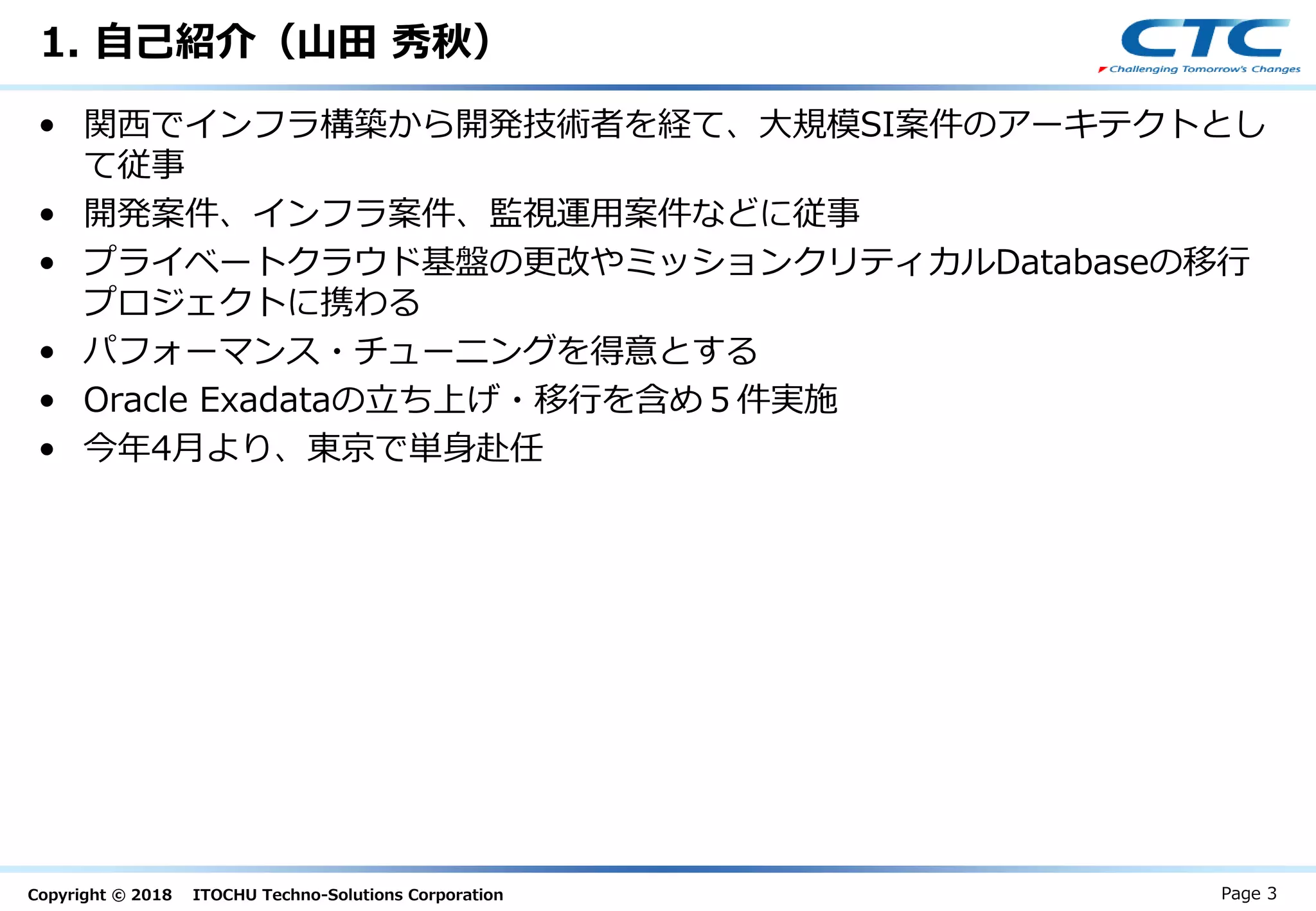 Copyright © 2018 ITOCHU Techno-Solutions Corporation
1. 自己紹介（山田 秀秋）
• 関西でインフラ構築から開発技術者を経て、大規模SI案件のアーキテクトとし
て従事
• 開発案件、インフラ案件、監視運用案件などに従事
• プライベートクラウド基盤の更改やミッションクリティカルDatabaseの移行
プロジェクトに携わる
• パフォーマンス・チューニングを得意とする
• Oracle Exadataの立ち上げ・移行を含め５件実施
• 今年4月より、東京で単身赴任
Page 3
 
