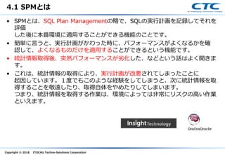 Copyright © 2018 ITOCHU Techno-Solutions Corporation
4.1 SPMとは
• SPMとは、SQL Plan Managementの略で、SQLの実行計画を記録してそれを
評価
した後に本番環境に適用することができる機能のことです。
• 簡単に言うと、実行計画がかわった時に、パフォーマンスがよくなるかを確
認して、よくなるものだけを適用することができるという機能です。
• 統計情報取得後、突然パフォーマンスが劣化した、などという話はよく聞きま
す。
• これは、統計情報の取得により、実行計画が改悪されてしまったことに
起因しています。１度でもこのような経験をしてしまうと、次に統計情報を取
得することを敬遠したり、取得自体をやめたりしてしまいます。
つまり、統計情報を取得する作業は、環境によっては非常にリスクの高い作業
といえます。
 