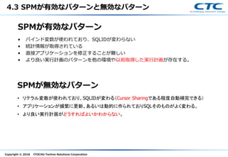Copyright © 2018 ITOCHU Techno-Solutions Corporation
SPMが有効なパターン
• バインド変数が使われており、SQLIDが変わらない
• 統計情報が取得されている
• 直接アプリケーションを修正することが難しい
• より良い実行計画のパターンを他の環境や以前取得した実行計画が存在する。
SPMが無効なパターン
• リテラル変数が使われており、SQLIDが変わる（Cursor Sharingである程度自動補完できる）
• アプリケーションが頻繁に更新、あるいは動的に作られておりSQLそのものがよく変わる。
• より良い実行計画がどうすればよいかわからない。
4.3 SPMが有効なパターンと無効なパターン
 