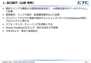 Copyright © 2018 ITOCHU Techno-Solutions Corporation
1. 自己紹介（山田 秀秋）
• 関西でインフラ構築から開発技術者を経て、大規模SI案件のアーキテクトとし
て従事
• 開発案件、インフラ案件、監視運用案件などに従事
• プライベートクラウド基盤の更改やミッションクリティカルDatabaseの移行
プロジェクトに携わる
• パフォーマンス・チューニングを得意とする
• Oracle Exadataの立ち上げ・移行を含め５件実施
• 今年4月より、東京で単身赴任
Page 3
 