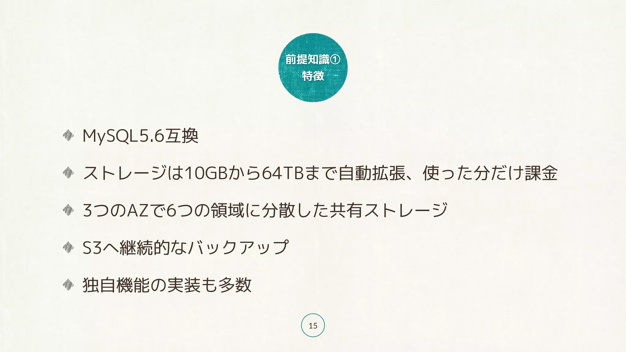 前提知識①
特徴
15
MySQL5.6互換
ストレージは10GBから64TBまで自動拡張、使った分だけ課金
3つのAZで6つの領域に分散した共有ストレージ
S3へ継続的なバックアップ
独自機能の実装も多数
 