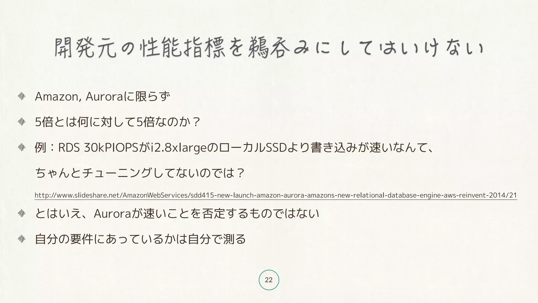 22
Amazon, Auroraに限らず
5倍とは何に対して5倍なのか？
例：RDS 30kPIOPSがi2.8xlargeのローカルSSDより書き込みが速いなんて、 
ちゃんとチューニングしてないのでは？ 
http://www.slideshare.net/AmazonWebServices/sdd415-new-launch-amazon-aurora-amazons-new-relational-database-engine-aws-reinvent-2014/21
とはいえ、Auroraが速いことを否定するものではない
自分の要件にあっているかは自分で測る
 